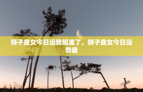 狮子座女今日运势超准了，狮子座女今日运势最