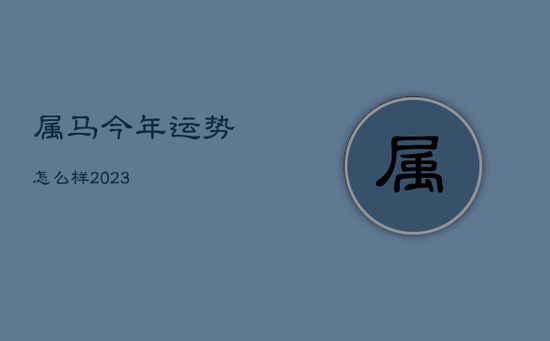 属马今年运势怎么样2023 属马今年运势怎么样2023