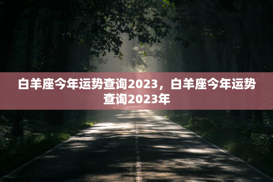 白羊座今年运势查询2023,白羊座今年运势查询2023年 白羊座今年运势查询2023,白羊座今年运势查询2023年