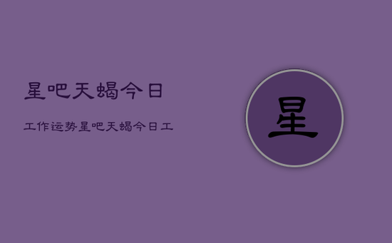 星吧天蝎今日工作运势，星吧天蝎今日工作运势详解