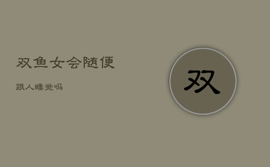 双鱼女会随便跟人睡觉吗 双鱼女会随便跟人睡觉吗