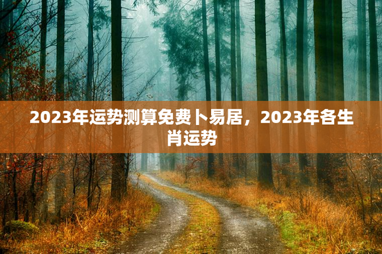 2023年运势测算免费卜易居,2023年各生肖运势 2023年运势测算免费卜易居,2023年各生肖运势
