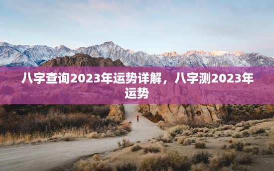 八字查询2023年运势详解,八字测2023年运势 八字查询2023年运势详解,八字测2023年运势
