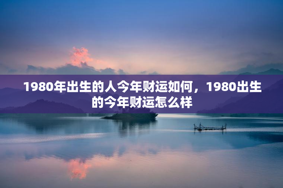 1980年出生的人今年财运如何,1980出生的今年财运怎么样 1980年出生的人今年财运如何,1980出生的今年财运怎么样
