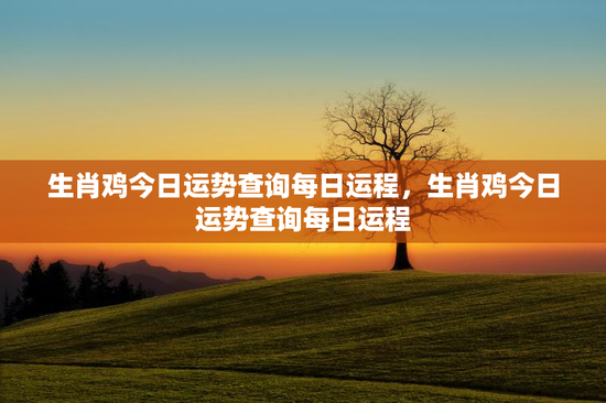 生肖鸡今日运势查询每日运程，生肖鸡今日运势查询每日运程