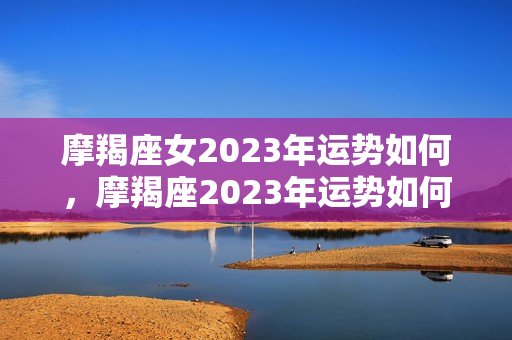 摩羯座女2023年运势如何，摩羯座2023年运势如何？
