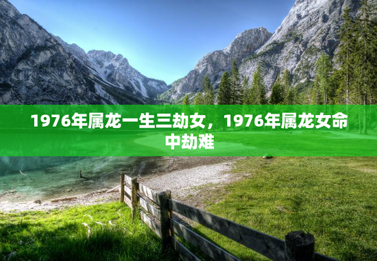 1976年属龙一生三劫女,1976年属龙女命中劫难 1976年属龙一生三劫女,1976年属龙女命中劫难