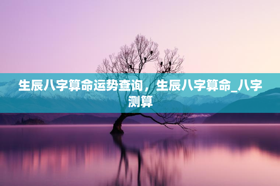 生辰八字算命运势查询,生辰八字算命_八字测算 生辰八字算命运势查询,生辰八字算命_八字测算