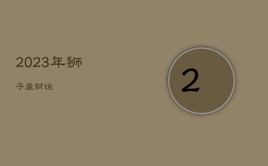 2023年狮子座财运 2023年狮子座财运