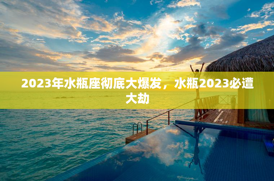 2023年水瓶座彻底大爆发,水瓶2023必遭大劫 2023年水瓶座彻底大爆发,水瓶2023必遭大劫