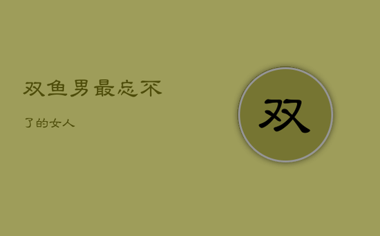 双鱼男最忘不了的女人