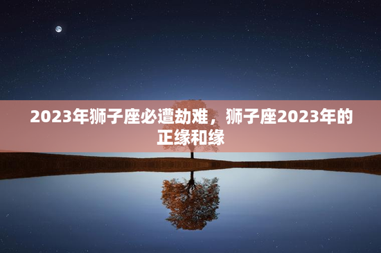 2023年狮子座必遭劫难,狮子座2023年的正缘和缘 2023年狮子座必遭劫难,狮子座2023年的正缘和缘