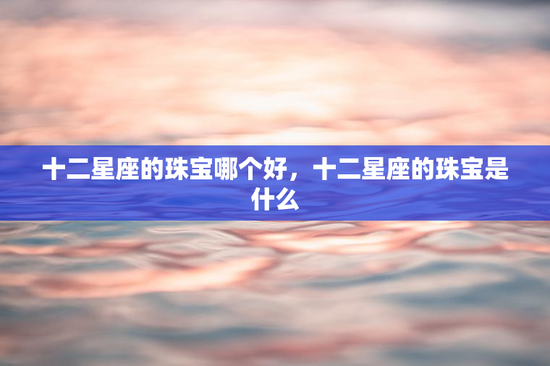 十二星座的珠宝哪个好，十二星座的珠宝是什么