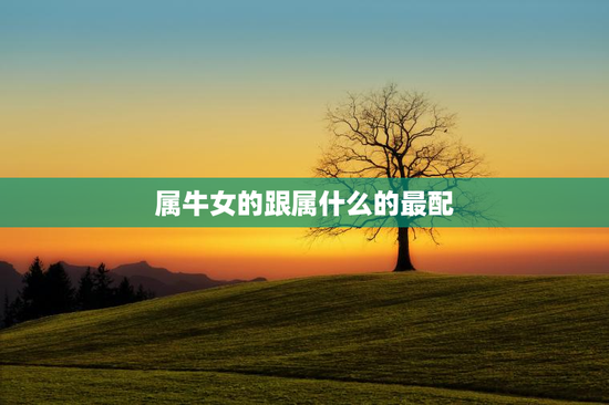 属牛女的跟属什么的最配,属牛女和属什么婚配最好 属牛女的跟属什么的最配,属牛女和属什么婚配最好