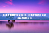 射手女五月份运势2023，射手女五月份运势2023年怎么样