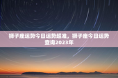 狮子座运势今日运势超准，狮子座今日运势查询2023年