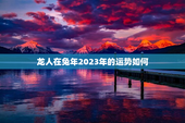 龙人在兔年2023年的运势如何，龙人在兔年2023年的运势如何2000年