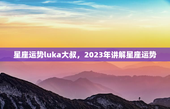 星座运势luka大叔，2023年讲解星座运势