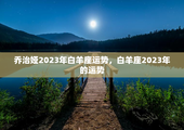 乔治娅2023年白羊座运势，白羊座2023年的运势