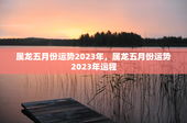 属龙五月份运势2023年，属龙五月份运势2023年运程