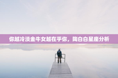 你越冷淡金牛女越在乎你，陶白白星座分析