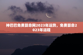 神巴巴免费算命网2023年运势，免费算命2023年运程