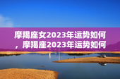摩羯座女2023年运势如何，摩羯座2023年运势如何？