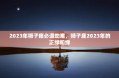 2023年狮子座必遭劫难，狮子座2023年的正缘和缘